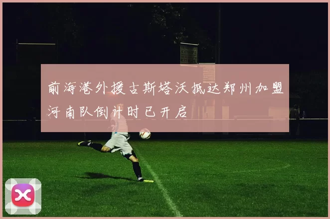 前海港外援古斯塔沃抵达郑州加盟河南队倒计时已开启