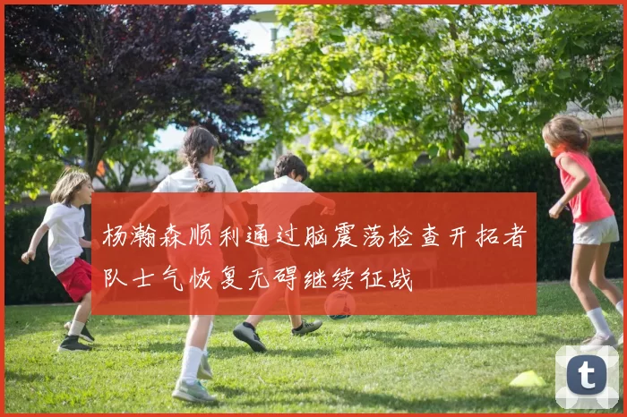 杨瀚森顺利通过脑震荡检查开拓者队士气恢复无碍继续征战