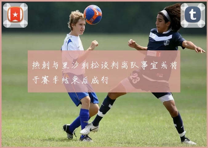 热刺与里沙利松谈判离队事宜或将于赛季结束后成行