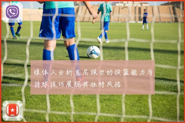 媒体人分析克尼佩尔的投篮能力与持球技巧展现其独特风格