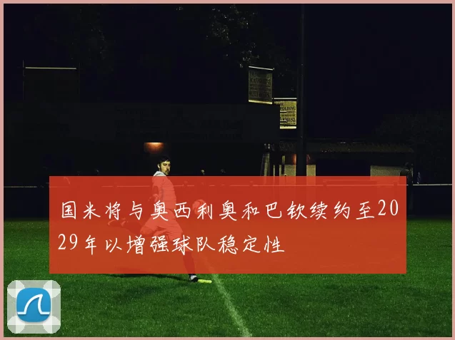 国米将与奥西利奥和巴钦续约至2029年以增强球队稳定性
