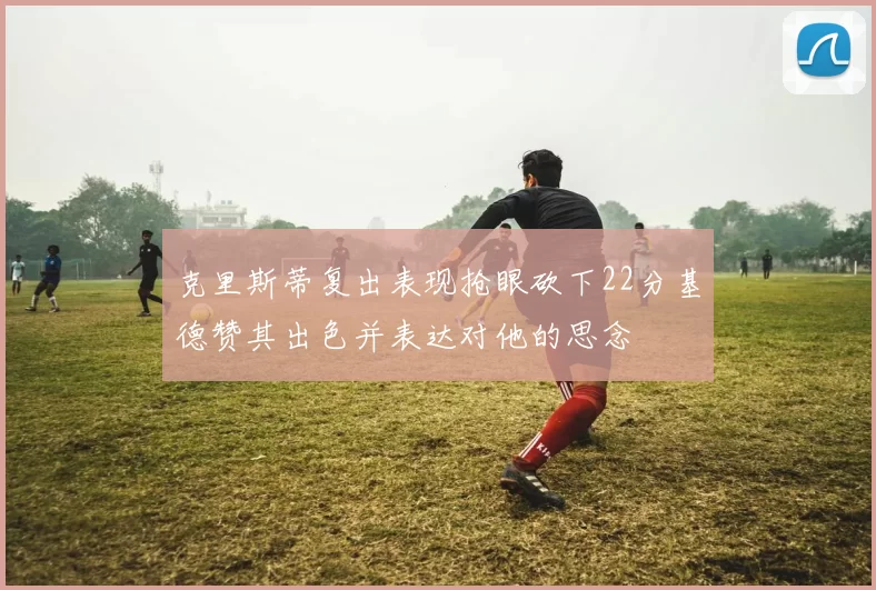 克里斯蒂复出表现抢眼砍下22分基德赞其出色并表达对他的思念