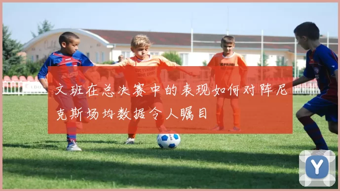 文班在总决赛中的表现如何对阵尼克斯场均数据令人瞩目