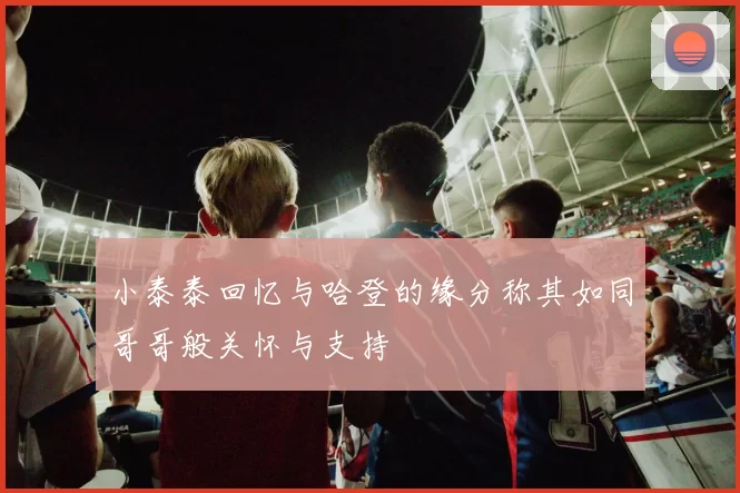 小泰泰回忆与哈登的缘分称其如同哥哥般关怀与支持
