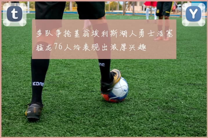 多队争抢基翁埃利斯湖人勇士活塞猛龙76人均表现出浓厚兴趣